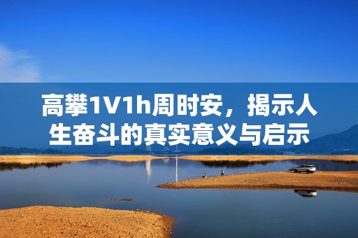 高攀1∨1h周时安，揭示人生奋斗的真实意义与启示