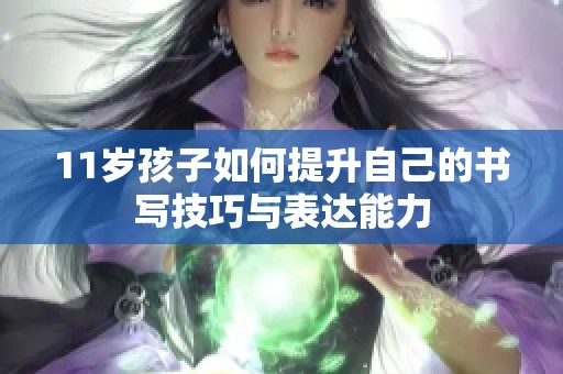 11岁孩子如何提升自己的书写技巧与表达能力