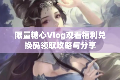 限量糖心Vlog观看福利兑换码领取攻略与分享