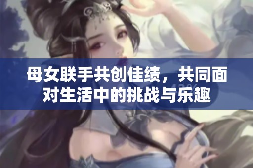 母女联手共创佳绩，共同面对生活中的挑战与乐趣