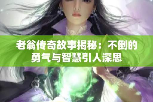 老翁传奇故事揭秘：不倒的勇气与智慧引人深思