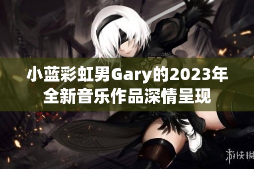 小蓝彩虹男Gary的2023年全新音乐作品深情呈现