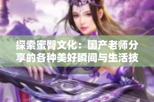 探索蜜臀文化：国产老师分享的各种美好瞬间与生活技巧