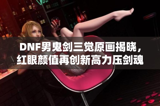 DNF男鬼剑三觉原画揭晓，红眼颜值再创新高力压剑魂