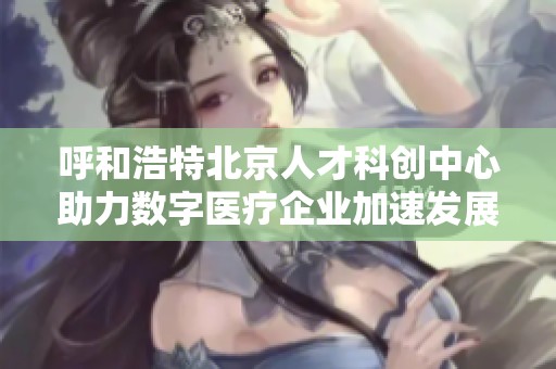 呼和浩特北京人才科创中心助力数字医疗企业加速发展与成长