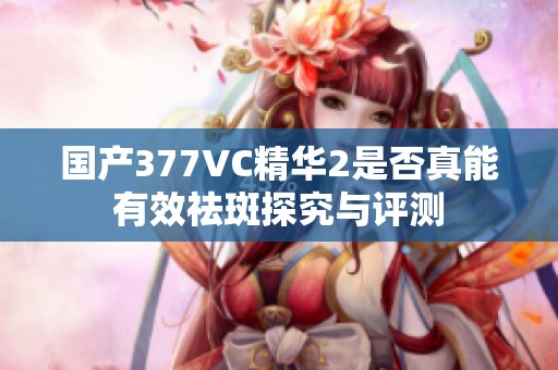 国产377VC精华2是否真能有效祛斑探究与评测