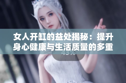 女人开缸的益处揭秘：提升身心健康与生活质量的多重因素