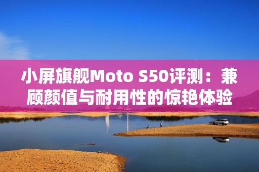 小屏旗舰Moto S50评测：兼顾颜值与耐用性的惊艳体验