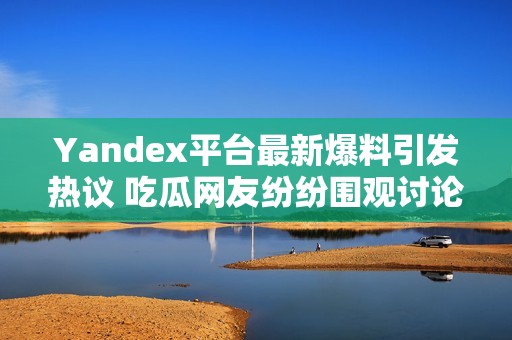 Yandex平台最新爆料引发热议 吃瓜网友纷纷围观讨论