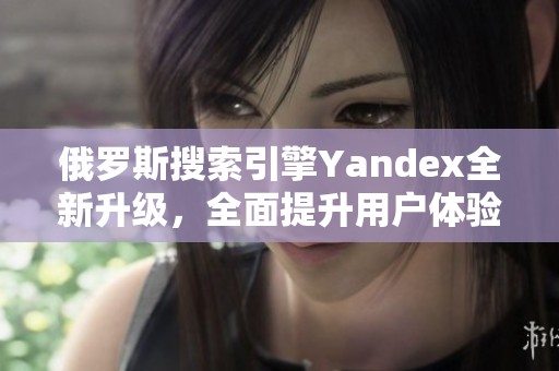 俄罗斯搜索引擎Yandex全新升级，全面提升用户体验