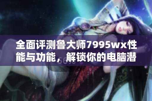 全面评测鲁大师7995wx性能与功能，解锁你的电脑潜力