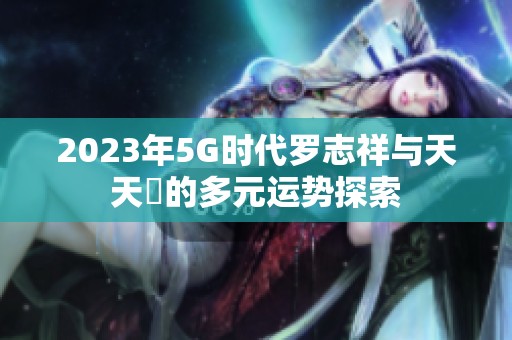 2023年5G时代罗志祥与天天奭的多元运势探索