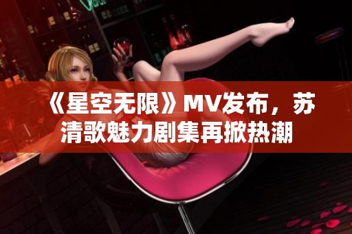 《星空无限》MV发布，苏清歌魅力剧集再掀热潮