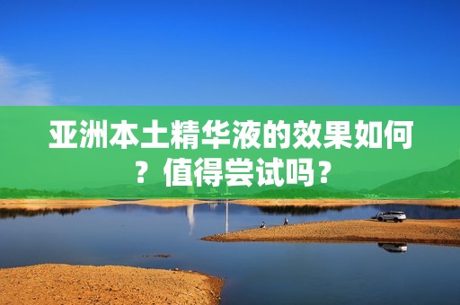 亚洲本土精华液的效果如何？值得尝试吗？