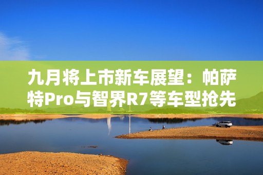 九月将上市新车展望：帕萨特Pro与智界R7等车型抢先看