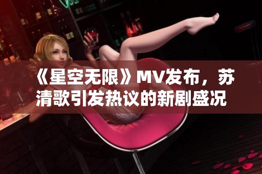 《星空无限》MV发布，苏清歌引发热议的新剧盛况