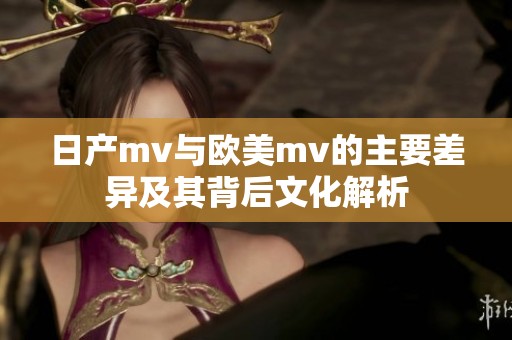 日产mv与欧美mv的主要差异及其背后文化解析