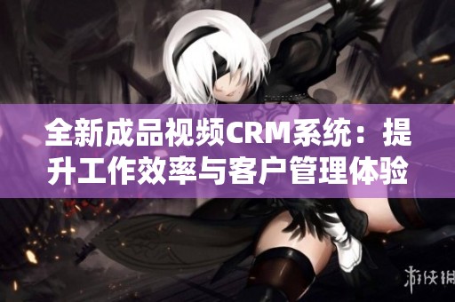 全新成品视频CRM系统：提升工作效率与客户管理体验