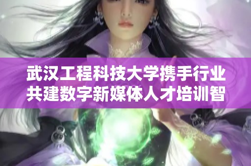 武汉工程科技大学携手行业共建数字新媒体人才培训智库