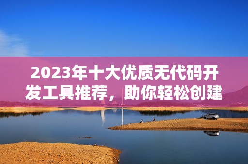 2023年十大优质无代码开发工具推荐，助你轻松创建应用程序