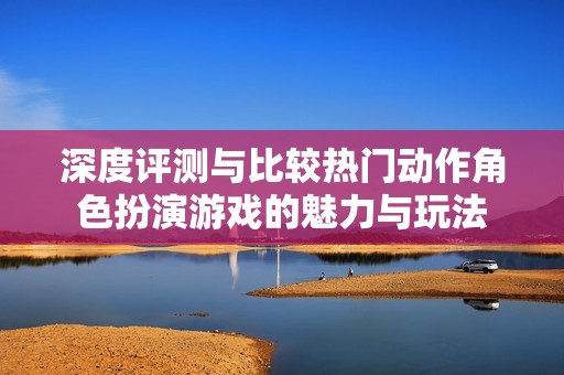 深度评测与比较热门动作角色扮演游戏的魅力与玩法