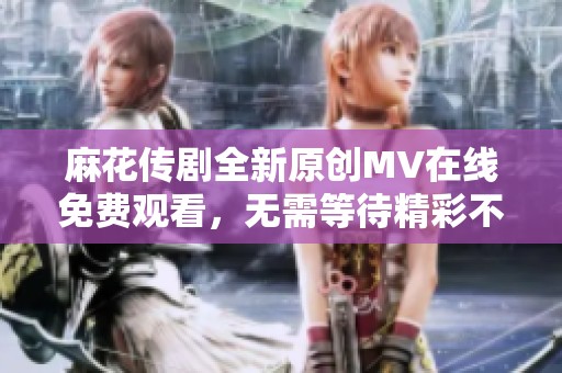 麻花传剧全新原创MV在线免费观看，无需等待精彩不容错过