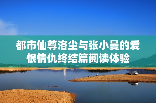 都市仙尊洛尘与张小曼的爱恨情仇终结篇阅读体验