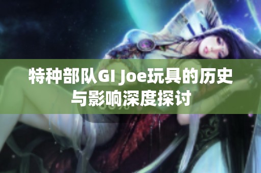 特种部队GI Joe玩具的历史与影响深度探讨