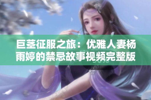 巨茎征服之旅：优雅人妻杨雨婷的禁忌故事视频完整版