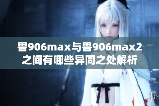 兽906max与兽906max2之间有哪些异同之处解析