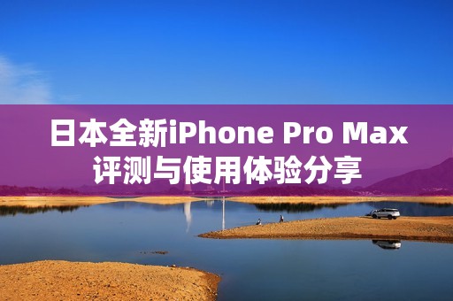 日本全新iPhone Pro Max评测与使用体验分享