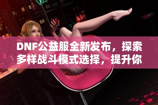 DNF公益服全新发布，探索多样战斗模式选择，提升你的游戏体验