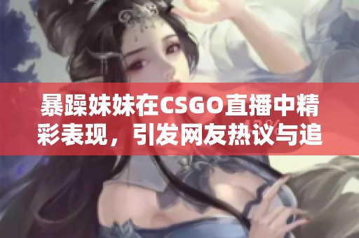 暴躁妹妹在CSGO直播中精彩表现，引发网友热议与追捧