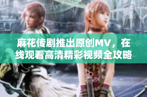 麻花传剧推出原创MV，在线观看高清精彩视频全攻略