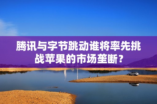 腾讯与字节跳动谁将率先挑战苹果的市场垄断？