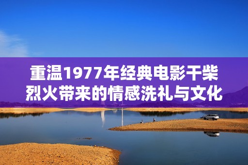 重温1977年经典电影干柴烈火带来的情感洗礼与文化回响