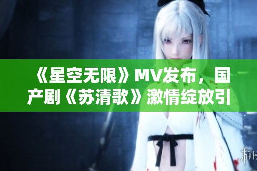 《星空无限》MV发布，国产剧《苏清歌》激情绽放引关注