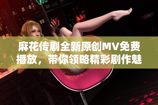 麻花传剧全新原创MV免费播放，带你领略精彩剧作魅力