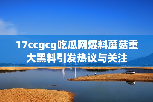 17ccgcg吃瓜网爆料蘑菇重大黑料引发热议与关注