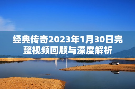 经典传奇2023年1月30日完整视频回顾与深度解析