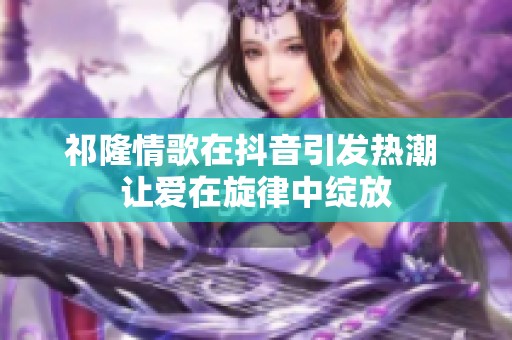 祁隆情歌在抖音引发热潮 让爱在旋律中绽放