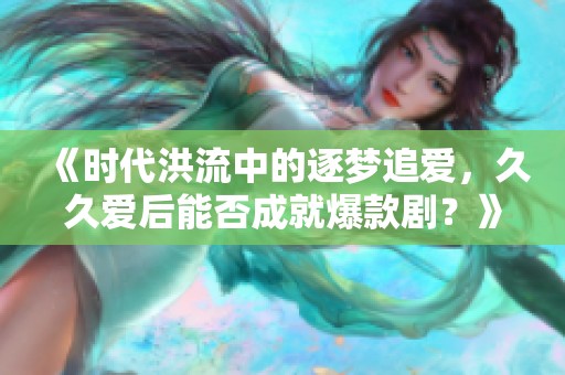 《时代洪流中的逐梦追爱，久久爱后能否成就爆款剧？》