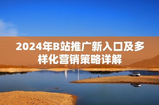 2024年B站推广新入口及多样化营销策略详解