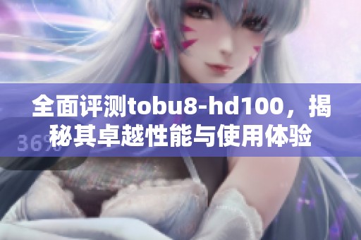 全面评测tobu8-hd100，揭秘其卓越性能与使用体验