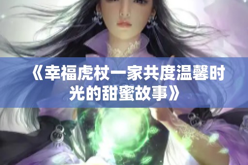 《幸福虎杖一家共度温馨时光的甜蜜故事》