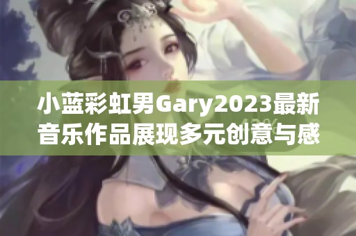 小蓝彩虹男Gary2023最新音乐作品展现多元创意与感动