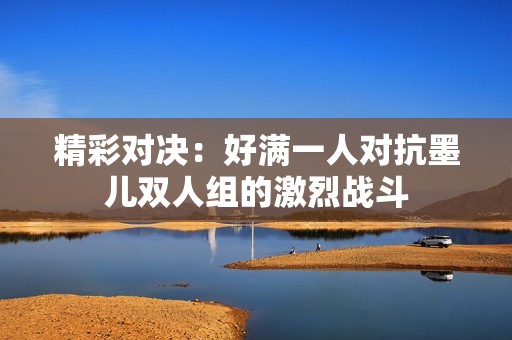 精彩对决：好满一人对抗墨儿双人组的激烈战斗