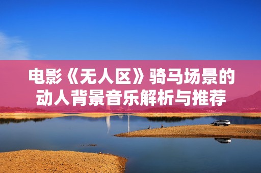 电影《无人区》骑马场景的动人背景音乐解析与推荐