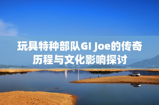 玩具特种部队GI Joe的传奇历程与文化影响探讨