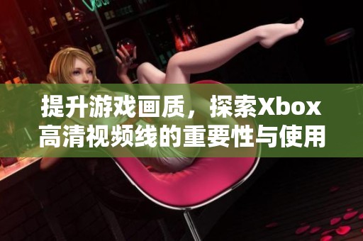 提升游戏画质，探索Xbox高清视频线的重要性与使用技巧